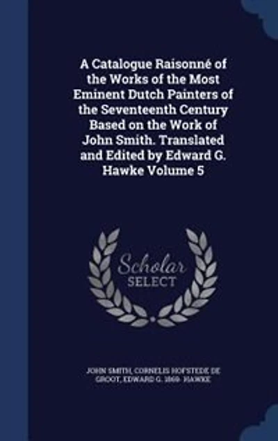 A Catalogue Raisonné of the Works Most Eminent Dutch Painters Seventeenth Century Based on Work John Smith. Translated and Edited by Edward G. Hawke Volume 5