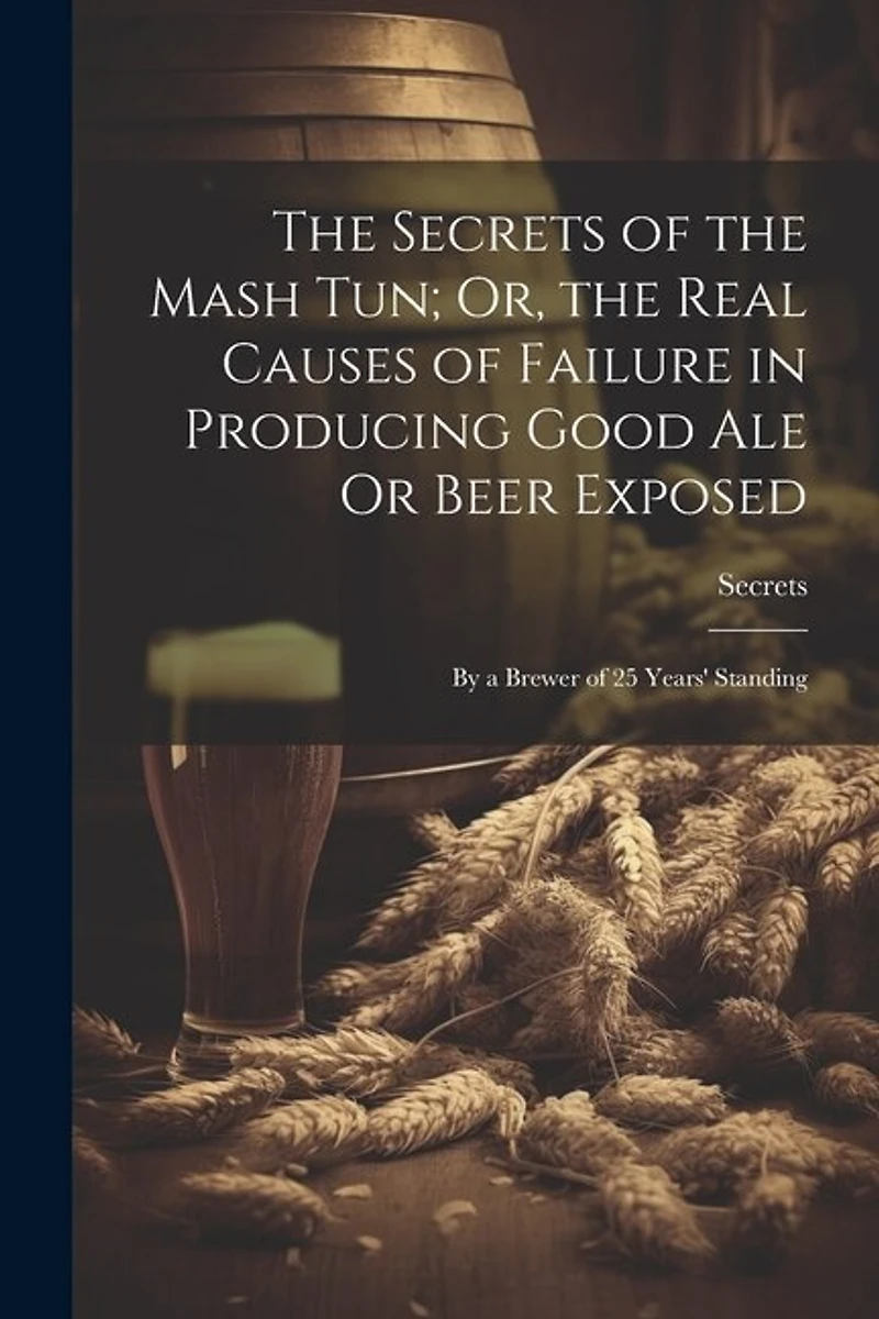The Secrets of the Mash Tun; Or, the Real Causes of Failure in Producing Good Ale Or Beer Exposed: By a Brewer of 25 Years' Standing