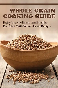 Whole Grain Cooking Guide: Enjoy Your Delicious And Healthy Breakfast With Whole-Grain Recipes: Methods For Making Healthy Meals By Using Whole Grain
