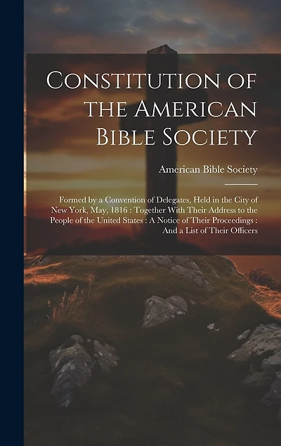 Constitution of the American Bible Society: Formed by a Convention of Delegates, Held in the City of New York, May, 1816: Together With Their Address to the People of the United States: A Notice of Their Proceedings: And a List of Their Officers