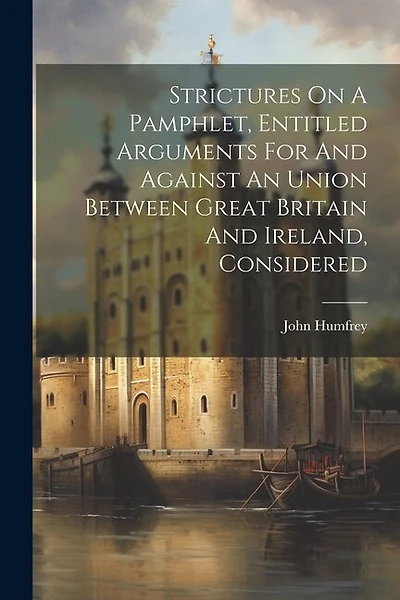Strictures On A Pamphlet, Entitled Arguments For And Against An Union Between Great Britain And Ireland, Considered