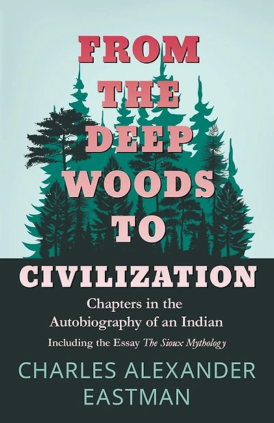 From the Deep Woods to Civilization - Chapters in the Autobiography of an Indian: Including the Essay 'The Sioux Mythology'