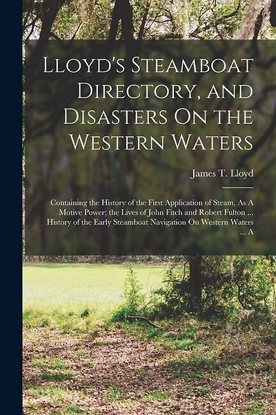 Lloyd's Steamboat Directory, and Disasters On the Western Waters: Containing the History of the First Application of Steam, As A Motive Power; the Lives of John Fitch and Robert Fulton ... History of the Early Steamboat Navigation On Western Waters ... A