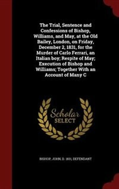 the Trial, Sentence and Confessions of Bishop, Williams, May: At Old Bailey, London, on Friday, December 2, 1831, for Murder Carlo Ferrari, an Italian