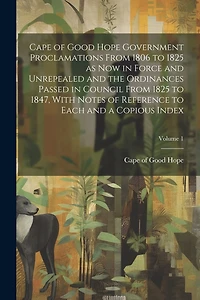 Cape of Good Hope Government Proclamations From 1806 to 1825 as now in Force and Unrepealed and the Ordinances Passed in Council From 1825 to 1847, With Notes of Reference to Each and a Copious Index; Volume 1