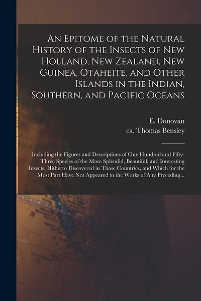 An Epitome of the Natural History of the Insects of New Holland, New Zealand, New Guinea, Otaheite, and Other Islands in the Indian, Southern, and Pacific Oceans: Including the Figures and Descriptions of One Hundred and Fifty-three Species of The...
