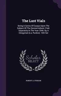 The Last Vials: Being A Series Of Essays Upon The Subject Of The Second Advent. Publ. Separately In The Year 1846