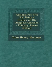 Apologia Pro Vita Sua: Being a History of His Religious Opinions - Primary Source Edition