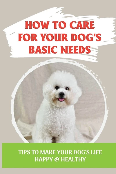 How To Care For Your Dog's Basic Needs: Tips To Make Your Dog'S Life Happy & Healthy: Guide To Understand Your Dog