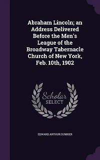 Abraham Lincoln: An Address Delivered Before the Men's League of Broadway Tabernacle Church New York, Feb; 10
