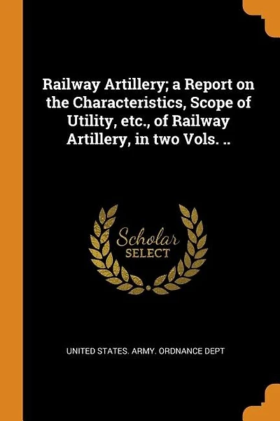 Railway Artillery; a Report on the Characteristics, Scope of Utility, etc., of Railway Artillery, in two Vols. ..
