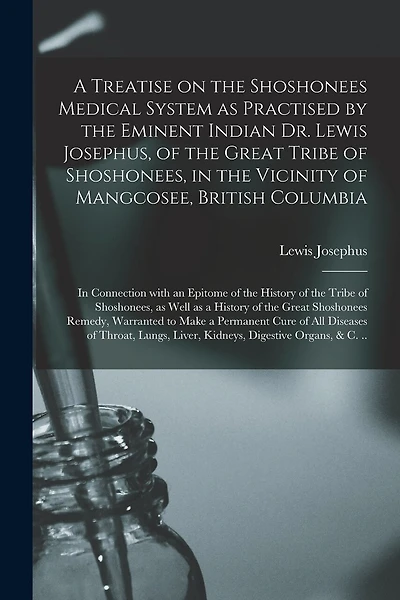 A Treatise on the Shoshonees Medical System as Practised by the Eminent Indian Dr. Lewis Josephus, of the Great Tribe of Shoshonees, in the Vicinity of Mangcosee, British Columbia [microform]: in Connection With an Epitome of the History of the Tribe...
