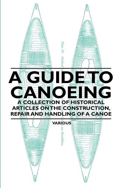 A Guide to Canoeing - A Collection of Historical Articles on the Construction, Repair and Handling of a Canoe