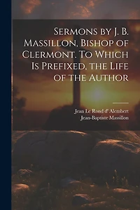 Sermons by J. B. Massillon, Bishop of Clermont. To Which is Prefixed, the Life of the Author