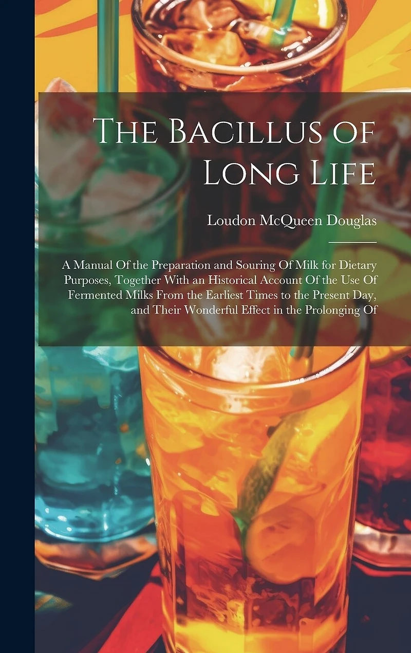 The Bacillus of Long Life: A Manual Of the Preparation and Souring Of Milk for Dietary Purposes, Together With an Historical Account Of the Use Of Fermented Milks From the Earliest Times to the Present Day, and Their Wonderful Effect in the Prolonging Of