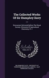 The Collected Works Of Sir Humphry Davy ...: Discourses Delivered Before The Royal Society. Elements Of Agricultural Chemistry