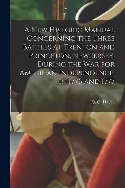 A New Historic Manual Concerning the Three Battles at Trenton and Princeton, New Jersey, During the War for American Independence, in 1776 and 1777