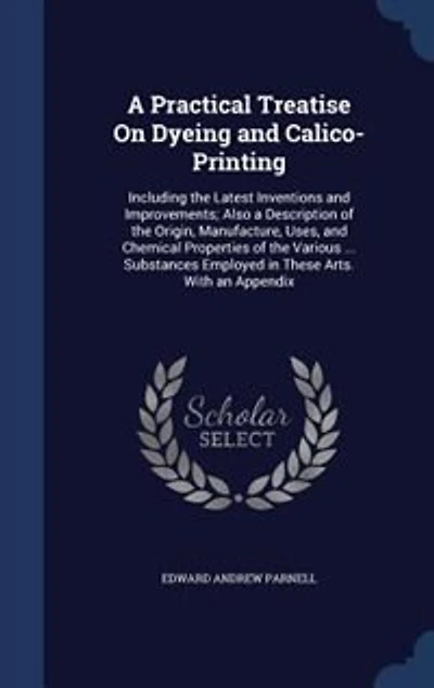A Practical Treatise On Dyeing and Calico-Printing: Including the Latest Inventions and Improvements; Also a Description of the Origin, Manufacture, Us
