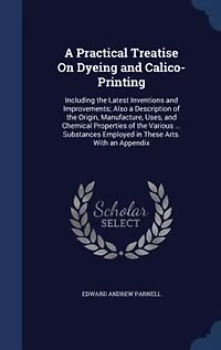 A Practical Treatise On Dyeing and Calico-Printing: Including the Latest Inventions and Improvements; Also a Description of the Origin, Manufacture, Us