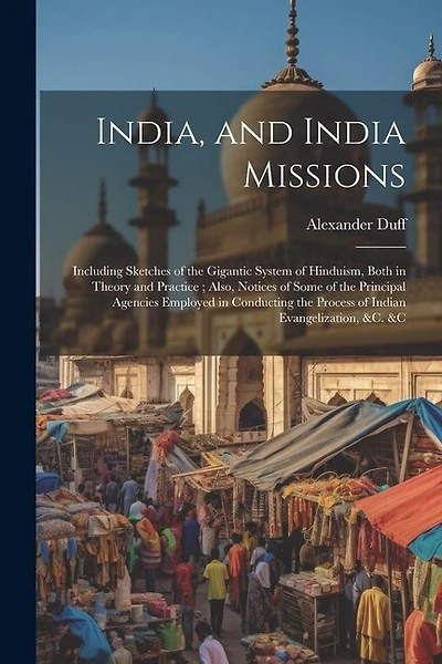 India, and India Missions: Including Sketches of the Gigantic System of Hinduism, Both in Theory and Practice; Also, Notices of Some of the Principal Agencies Employed in Conducting the Process of Indian Evangelization, &c. &c