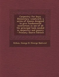 Carpentry for Boys Elementary Woodwork a Series of Lessons, Designed to Give Fundamental Instruction Use All the Principal Tools Needed, and Joinery (Classic Reprint)
