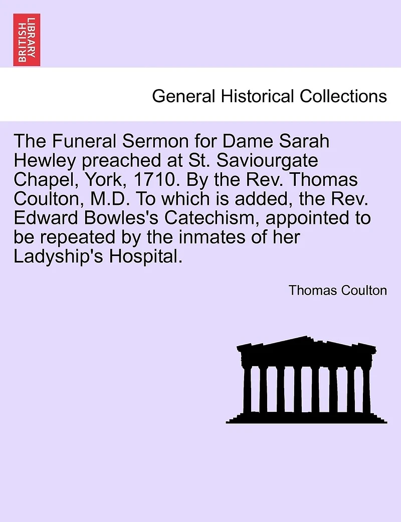 The Funeral Sermon For Dame Sarah Hewley Preached At St. Saviourgate Chapel, York, 1710. By The Rev. Thomas Coulton, M.d. To Which Is Added, The Rev. Edward Bowles's Catechism, Appointed To Be Repeated By The Inmates Of Her Ladyship's Hospital.