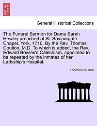 The Funeral Sermon For Dame Sarah Hewley Preached At St. Saviourgate Chapel, York, 1710. By The Rev. Thomas Coulton, M.d. To Which Is Added, The Rev. Edward Bowles's Catechism, Appointed To Be Repeated By The Inmates Of Her Ladyship's Hospital.