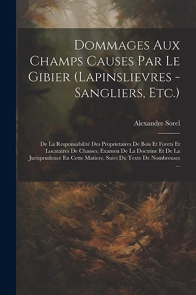 Dommages Aux Champs Causes Par Le Gibier (Lapinslievres - Sangliers, Etc.): De La Responsabilité Des Proprietaires De Bois Et Forets Et Locataires De Chasses; Examen De La Doctrine Et De La Jurisprudence En Cette Matiere, Suivi Du Texte De Nombreuses ...