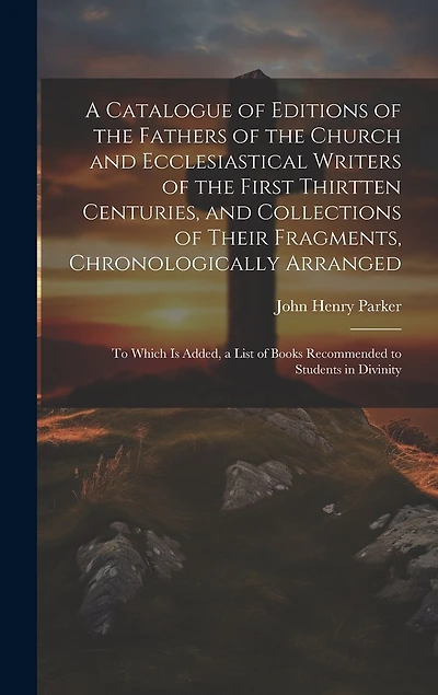 A Catalogue of Editions of the Fathers of the Church and Ecclesiastical Writers of the First Thirtten Centuries, and Collections of Their Fragments, Chronologically Arranged: To Which Is Added, a List of Books Recommended to Students in Divinity
