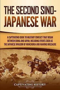 the Second Sino-Japanese War: A Captivating Guide to Military Conflict That Began between China and Japan, Including Events Such as Japanese Invasion of Manchuria Nanjing Massacre