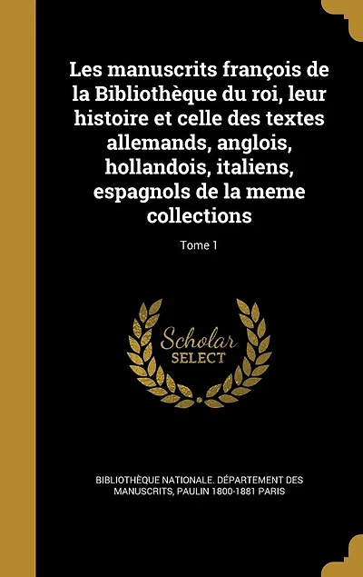 Les manuscrits françois de la Bibliothèque du roi, leur histoire et celle des textes allemands, anglois, hollandois, italiens, espagnols de la meme collections; Tome 1