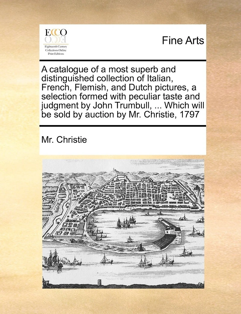 A Catalogue Of A Most Superb And Distinguished Collection Of Italian, French, Flemish, And Dutch Pictures, A Selection Formed With Peculiar Taste And Judgment By John Trumbull, ... Which Will Be Sold By Auction By Mr. Christie, 1797