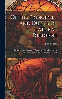 Of the Principles and Duties of Natural Religion: 2 Books, by John, Bishop of Chester. to Which Is Added, a Sermon Preached at His Funerals by W. Lloyd