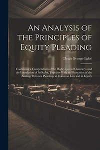 An Analysis of the Principles of Equity Pleading: Containing a Compendium of the High Court of Chancery, and the Foundation of Its Rules, Together With an Illustration of the Analogy Between Pleadings at Common Law and in Equity