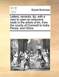 Letters, Remarks, &c. With A View To Open An Extensive Trade In The Article Of Tin, From The County Of Cornwall To India, Persia, And China.