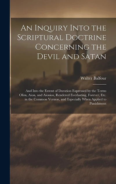 An Inquiry Into the Scriptural Doctrine Concerning the Devil and Satan: And Into the Extent of Duration Expressed by the Terms Olim, Aion, and Aionios, Rendered Everlasting, Forever, Etc. in the Common Version, and Especially When Applied to Punishment