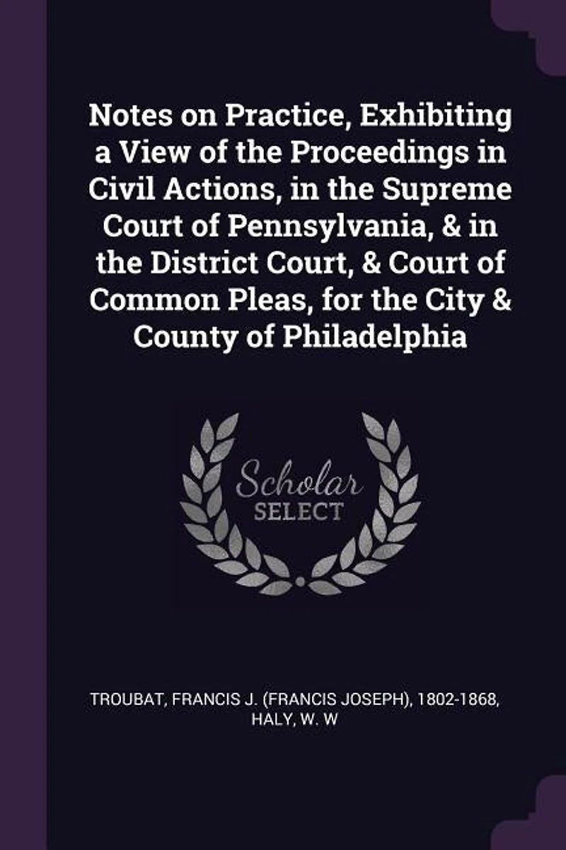 Notes on Practice, Exhibiting a View of the Proceedings Civil Actions, Supreme Court Pennsylvania, & District Court, Common Pleas, for City County Philadelphia
