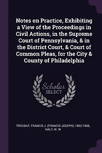 Notes on Practice, Exhibiting a View of the Proceedings Civil Actions, Supreme Court Pennsylvania, & District Court, Common Pleas, for City County Philadelphia