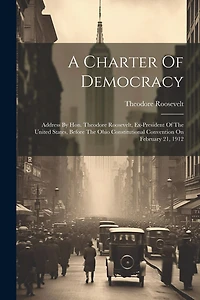 A Charter Of Democracy: Address By Hon. Theodore Roosevelt, Ex-president Of The United States, Before The Ohio Constitutional Convention On February 21