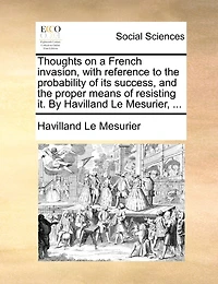 Thoughts on a French Invasion, With Reference to the Probability of its Success, and Proper Means Resisting it. By Havilland Le Mesurier,