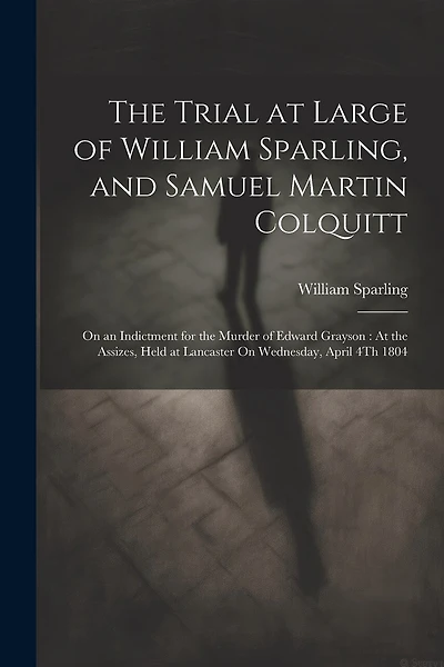 The Trial at Large of William Sparling, and Samuel Martin Colquitt: On an Indictment for the Murder of Edward Grayson: At the Assizes, Held at Lancaster On Wednesday, April 4Th 1804