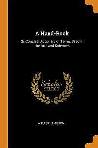 A Hand-Book: Or, Concise Dictionary of Terms Used the Arts and Sciences