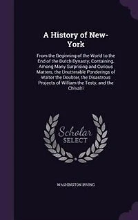 A History of New-York: From the Beginning of the World to the End of the Dutch Dynasty; Containing, Among Many Surprising