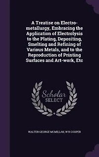 A Treatise on Electro-metallurgy, Embracing the Application of Electrolysis to the Plating, Depositing, Smelting and Refining of Various Metals, and to the Reproduction of Printing Surfaces and Art-work, Etc