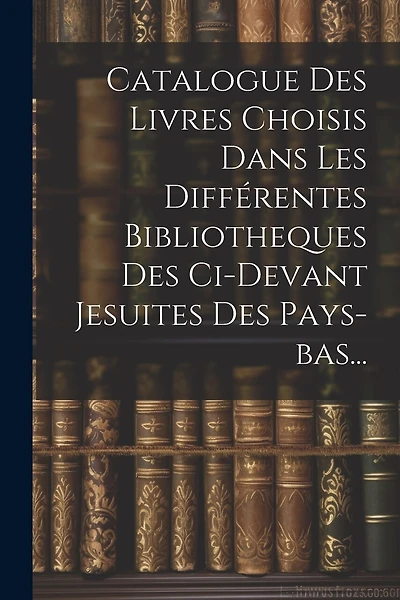 Catalogue Des Livres Choisis Dans Les Différentes Bibliotheques Des Ci-devant Jesuites Des Pays-bas...