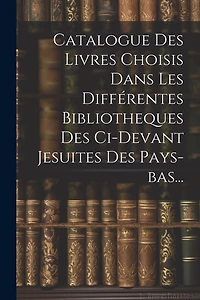Catalogue Des Livres Choisis Dans Les Différentes Bibliotheques Des Ci-devant Jesuites Des Pays-bas...