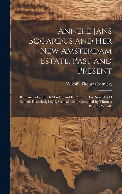Anneke Jans Bogardus and Her New Amsterdam Estate, Past and Present; Romance of a Dutch Maiden and Its Present Day New World Sequel; Historical, Legal, Genealogical. Compiled by Thomas Bentley Wikoff.