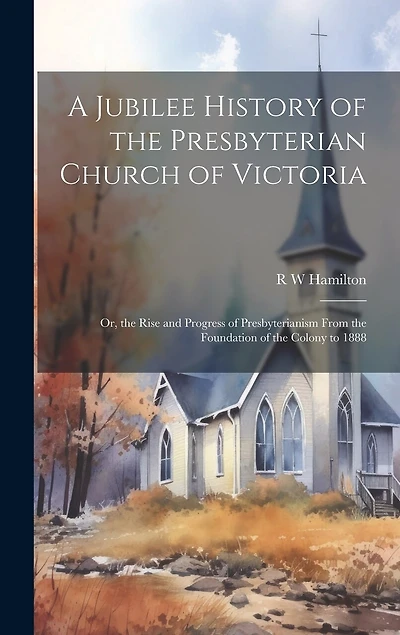 A Jubilee History of the Presbyterian Church of Victoria; or, the Rise and Progress of Presbyterianism From the Foundation of the Colony to 1888