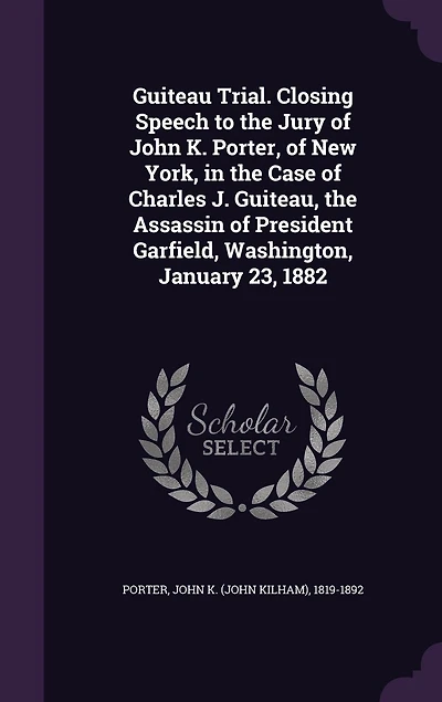 Guiteau Trial. Closing Speech to the Jury of John K. Porter, New York, Case Charles J. Guiteau, Assassin President Garfield, Washington, January 23, 1882