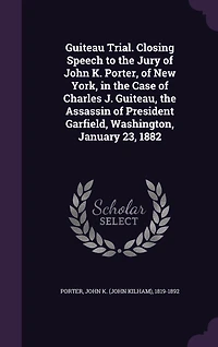 Guiteau Trial. Closing Speech to the Jury of John K. Porter, New York, Case Charles J. Guiteau, Assassin President Garfield, Washington, January 23, 1882